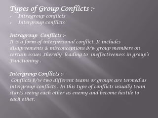 Types of Group Conflicts :-
 Intragroup conflicts
 Intergroup conflicts
Intragroup Conflicts :-
It is a form of interpersonal conflict. It includes
disagreements & misconceptions b/w group members on
certain issues ,thereby leading to ineffectiveness in group‟s
Functioning .
Intergroup Conflicts :-
Conflicts b/w two different teams or groups are termed as
intergroup conflicts . In this type of conflicts usually team
starts seeing each other as enemy and become hostile to
each other.
 