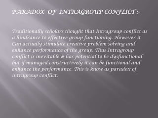PARADOX OF INTRAGROUP CONFLICT :-
Traditionally scholars thought that Intragroup conflict as
a hindrance to effective group functioning. However it
Can actually stimulate creative problem solving and
enhance performance of the group. Thus Intragroup
conflict is inevitable & has potential to be dysfunctional
but if managed constructively it can be functional and
enhance the performance. This is know as paradox of
intragroup conflict.
 