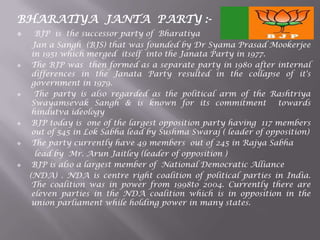 BHARATIYA JANTA PARTY :-
 BJP is the successor party of Bharatiya
Jan a Sangh (BJS) that was founded by Dr Syama Prasad Mookerjee
in 1951 which merged itself into the Janata Party in 1977.
 The BJP was then formed as a separate party in 1980 after internal
differences in the Janata Party resulted in the collapse of it's
government in 1979.
 The party is also regarded as the political arm of the Rashtriya
Swayamsevak Sangh & is known for its commitment towards
hindutva ideology
 BJP today is one of the largest opposition party having 117 members
out of 545 in Lok Sabha lead by Sushma Swaraj ( leader of opposition)
 The party currently have 49 members out of 245 in Rajya Sabha
lead by Mr. Arun Jaitley (leader of opposition )
 BJP is also a largest member of National Democratic Alliance
(NDA) . NDA is centre right coalition of political parties in India.
The coalition was in power from 1998to 2004. Currently there are
eleven parties in the NDA coalition which is in opposition in the
union parliament while holding power in many states.
 