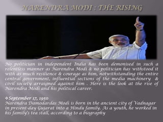 No politician in independent India has been demonised in such a
relentless manner as Narendra Modi & no politician has withstood it
with as much resilience & courage as him, notwithstanding the entire
central government, influential sections of the media machinery &
civil society arraigned against him . Here is the look at the rise of
Narendra Modi and his political career.
September 17, 1950
Narendra Damodardas Modi is born in the ancient city of Vadnagar
in present-day Gujarat into a Hindu family. As a youth, he worked in
his family's tea stall, according to a biography
 