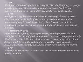  1987
Modi joins the Bharatiya Janata Party (BJP) as the fledgling party taps
into the growth of Hindu nationalism across India. The BJP wins a
majority in Gujarat in 1995 and Modi quickly rises up the ranks.
 2001
Modi gets his big break when Keshubhai Patel steps down as Gujarat
Chief minister in the wake of the January earthquake that killed
thousands of people. Modi is selected as Patel's replacement & has
remained in power ever since, becoming Gujarat's longest-serving chief
minister.
 February 27, 2002
Riots break out after 59 passengers, mostly Hindu pilgrims, die in a
train fire in the town of Godhra in Gujarat. At least 1,000 people, mainly
Muslims, are killed. Modi, as chief minister, is accused by critics of not
doing enough to stem the riots and even quietly encouraging the ---
allegations he has strongly denied and which have never been proved.
 2005
Washington denies Modi a travel visa for religious intolerance, causing
uproar in India.
 