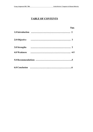 Group Assignment BEL 7084                 Article Review: Computers in Human Behavior




                            TABLE OF CONTENTS


                                                                      Page

1.0 Introduction ……………………………………………… 2


2.0 Objective               ………………………………………………. 3


3.0 Strengths               ………………………………………………. 3

4.0 Weakness                ………………………………………………. 4-5


5.0 Recommendations …………………………………………..5


6.0 Conclusion              ……………………..…………………………..6
 