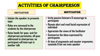Activities of chairperson
INITIATOR
• Initiate the speaker to presents
topic
• Rules are conveyed to the
students by the chairperson
• Raise hands for ques, wait for
chairperson permission, all ques
addressed to chairperson, no
participant will interrupt in
another talk
MOTIVATOR
• Invite passive listeners & encourage to
participate
• Remain alert and read facial expression of
individual
• Appreciate the views of the facilitator
• Summarize the ideas expressed by
participants
• At time of arguments and counter arguments,
conclude & but not main speaker
 