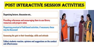 POST INTERACTIVE SESSION ACTIVITIES
Organizing lecture, discussion etc.,
Providing references and encouraging them to use library
resources and prepare notes
Organizing practical of field based activities, if necessary these
may be discussed
Assessing the gain in their knowledge, skills and attitude
Collect students reaction, opinions and suggestions on the conduct
and effectiveness
 