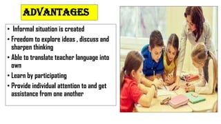 ADVANTAGES
• Informal situation is created
• Freedom to explore ideas , discuss and
sharpen thinking
• Able to translate teacher language into
own
• Learn by participating
• Provide individual attention to and get
assistance from one another
 