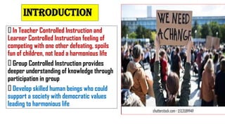 In Teacher Controlled Instruction and
Learner Controlled Instruction feeling of
competing with one other defeating, spoils
fun of children, not lead a harmonious life
Group Controlled Instruction provides
deeper understanding of knowledge through
participation in group
Develop skilled human beings who could
support a society with democratic values
leading to harmonious life
INTRODUCTION
 