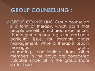 GROUP COUNSELLING :GROUP COUNSELLING Group counseling is a form of therapy, which posits that people benefit from shared experiences. Usually group counseling is focused on a particular issue, for example anger management. While a therapist usually manages group counseling, contributions from other members in the group are considered valuable since all in the group share similar issues. 