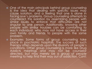 One of the main principals behind group counseling is the idea that dealing with specific issues may cause isolation, and a feeling that one is alone in facing one’s problems. Group counseling attempts to counteract this isolation by assembling people with similar issues to enforce that difficulties are not singular to one person. Additionally, knowing other people with similar troubles can be comforting to each individual, who may not have access in their own family and friends to people with the same problem.Examples Some forms of group counseling take place in psychiatric hospitals. The success of such therapy often depends upon the diversity of people’s conditions. Other group counseling is more like Drug Addicts meetings and may not be counselor directed, but may merely be a group of people meeting to help find their way out of addiction. Cont: