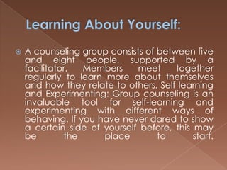 Learning About Yourself:A counseling group consists of between five and eight people, supported by a facilitator. Members meet together regularly to learn more about themselves and how they relate to others. Self learning and Experimenting: Group counseling is an invaluable tool for self-learning and experimenting with different ways of behaving. If you have never dared to show a certain side of yourself before, this may be the place to start.