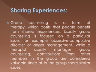 Sharing Experiences:Group counseling is a form of therapy, which posits that people benefit from shared experiences. Usually group counseling is focused on a particular issue, for example obsessive-compulsive disorder or anger management. While a therapist usually manages group counseling, contributions from other members in the group are considered valuable since all in the group share similar issues.