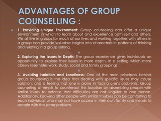 ADVANTAGES OF GROUP COUNSELLING :1. Providing Unique Environment: Group counseling can offer a unique environment in which to learn about and experience both self and others. We all live in groups for much of our lives and working together with others in a group can provide valuable insights into characteristic patterns of thinking and relating in a group setting.2. Exploring the Issues in Depth: The group experience gives individuals an opportunity to explore their issues in more depth, in a setting which more closely resembles work, study, social and family groupings3. Avoiding Isolation and Loneliness: One of the main principals behind group counseling is the idea that dealing with specific issues may cause isolation, and a feeling that one is alone in facing one’s problems. Group counseling attempts to counteract this isolation by assembling people with similar issues to enforce that difficulties are not singular to one person. Additionally, knowing other people with similar troubles can be comforting to each individual, who may not have access in their own family and friends to people with the same problem.