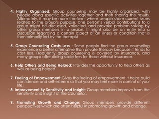 4. Highly Organized:Group counseling may be highly organized, with people doing specific activities together and then sharing the results. Alternately, it may be more freeform, where people share current issues related to the group’s purpose. One person’s verbal contributions to a group might be discussed, validated, and provoke problem solving by other group members in a session. It might also be an entry into a discussion regarding a certain aspect of an illness or condition that is then primarily led by the therapist.5. Group Counseling Costs Less : Some people find the group counseling experience a better alternative than private therapy because it tends to cost less. Frequently group counseling is covered by insurance, and many groups offer sliding scale fees for those without insurance.6. Help Others and Being Helped: Provides the opportunity to help others as well as being helped. 7. Feeling of Empowerment Gives the feeling of empowerment It helps build confidence and self-esteem so that you may feel more in control of your life. 8. Improvement By Sensitivity and Insight: Group members improve from the sensitivity and insight of the Counselor. 9. Promoting Growth and Change: Group members provide different perspectives which are often helpful in promoting growth and change.