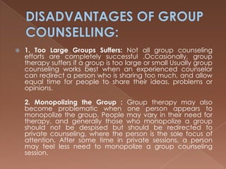 DISADVANTAGES OF GROUP COUNSELLING:1. Too Large Groups Suffers: Not all group counseling efforts are completely successful .Occasionally, group therapy suffers if a group is too large or small Usually group counseling works best when an experienced counselor can redirect a person who is sharing too much, and allow equal time for people to share their ideas, problems or opinions.2. Monopolizing the Group : Group therapy may also become problematic when one person appears to monopolize the group. People may vary in their need for therapy, and generally those who monopolize a group should not be despised but should be redirected to private counseling, where the person is the sole focus of attention. After some time in private sessions, a person may feel less need to monopolize a group counseling session.