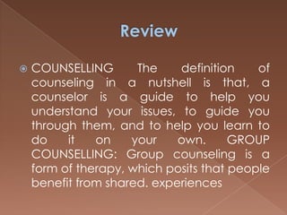 Review COUNSELLING The definition of counseling in a nutshell is that, a counselor is a guide to help you understand your issues, to guide you through them, and to help you learn to do it on your own. GROUP COUNSELLING: Group counseling is a form of therapy, which posits that people benefit from shared. experiences
