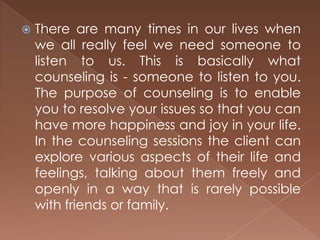 There are many times in our lives when we all really feel we need someone to listen to us. This is basically what counseling is - someone to listen to you. The purpose of counseling is to enable you to resolve your issues so that you can have more happiness and joy in your life. In the counseling sessions the client can explore various aspects of their life and feelings, talking about them freely and openly in a way that is rarely possible with friends or family. 