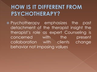 HOW IS IT DIFFERENT FROM PSYCHOTHERAPY?Psychotherapy emphasizes the past detachment of the therapist insight the therapist’s role as expert Counseling is concerned with the present collaboration with clients change behavior not imposing values 