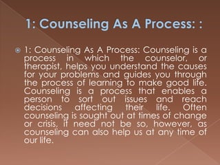 1: Counseling As A Process: :1: Counseling As A Process: Counseling is a process in which the counselor, or therapist, helps you understand the causes for your problems and guides you through the process of learning to make good life. Counseling is a process that enables a person to sort out issues and reach decisions affecting their life. Often counseling is sought out at times of change or crisis, it need not be so, however, as counseling can also help us at any time of our life.