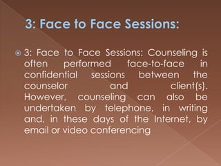 3: Face to Face Sessions:3: Face to Face Sessions: Counseling is often performed face-to-face in confidential sessions between the counselor and client(s). However, counseling can also be undertaken by telephone, in writing and, in these days of the Internet, by email or video conferencing