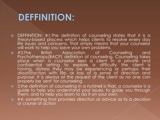 DEFFINITION:DEFFINITION: #1:The definition of counseling states that it is a theory-based process which helps clients to resolve every day life issues and concerns. That simply means that your counselor will work to help you solve your own problems. #2:The British Association of Counseling and Psychotherapy(BACP) definition of counseling. Counseling takes place when a counselor sees a client in a private and confidential setting to explore a difficulty the client is having, distress they may be experiencing or perhaps their dissatisfaction with life, or loss of a sense of direction and purpose. It is always at the request of the client as no one can properly be 'sent' for counseling3:the definition of counseling in a nutshell is that, a counselor is a guide to help you understand your issues, to guide you through them, and to help you learn to do it on your own. #4: something that provides direction or advice as to a decision or course of action