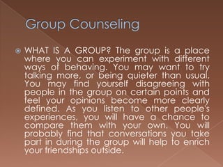 Group CounselingWHAT IS A GROUP? The group is a place where you can experiment with different ways of behaving. You may want to try talking more, or being quieter than usual. You may find yourself disagreeing with people in the group on certain points and feel your opinions become more clearly defined. As you listen to other people's experiences, you will have a chance to compare them with your own. You will probably find that conversations you take part in during the group will help to enrich your friendships outside.
