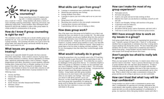 What skills can I gain from group?                                       How can I make the most of my
                       What is group                                     •   Learning to communicate more comfortably and effectively.            group experience?
                                                                         •   Identifying and exploring inner feelings.                            •   Participate actively.
                       counseling?                                       •   Getting feedback from others.                                        •   Be honest and genuine.
                      Group counseling involves 4-8 students meet-       •   Learning to express your own wishes and to act on your own           •   Express your goals and ask for help working on them.
                      ing with 1-2 trained counselor(s), typically            behalf.                                                             •   Monitor how much you can disclose to challenge yourself yet still
once a week for 1.5 hours. Group members talk about a variety of         •   Being honest with self and others.                                       feel safe.
issues including exploring relationships, improving self-esteem, and     •   Becoming more sensitive to the ways people communicate.              •   Express your thoughts, feelings, and reactions to the group.
enhancing coping skills. Group members share information about           •   Learning about closeness and intimacy.                               •   Experiment with new behaviors.
themselves and provide feedback to others while group leaders fa-        •   Experimenting with new ways of relating to others.                   •   Give and receive feedback.
cilitate productive communication in the group.                                                                                                   •   Be patient with the group, express frustrations, and stick with it.
                                                                         How does group work?                                                     •   Find ways to work on your issues in between group sessions.
How do I know if group counseling                                        One of the major ways that group can be helpful to you is that it can
is right for me?                                                         replicate the ways you interact in your everyday life. The other group
                                                                                                                                                  Will I have enough time to work on
The consultant-on-duty will help you to decide whether group is ap-
                                                                         members and leaders can also give feedback about how they perceive       my issues in a group?
propriate for you. If so, you will be referred to the group leader for   you and offer alternative ways of behaving in order to help you inter-
                                                                         act more productively. Groups are able to provide support, offer al-     Each group usually finds its own way of negotiating how group time is
a group screening. This screening will allow you to get to know the                                                                               used. Typically a group will begin with a “check-in” so that group
group leader, hear about the group, and decide whether the group         ternatives, or gently confront group members in such a way that diffi-
                                                                         culties can be resolved and new behaviors learned. Often people in a     members have an opportunity to summarize how they’re doing and/or
will be a good match for you.                                                                                                                     request speaking time during that session. We have found that group
                                                                         group begin to feel less alone in dealing with their problems. It can
                                                                         be very encouraging to hear that others have worked through similar      members who are able to request time as needed are most likely to
What issues are groups effective in                                      problems.                                                                benefit from group. Group members can also benefit from hearing
treating?                                                                                                                                         other people work through and discuss their issues.

Groups can be especially helpful for people who have concerns            What would I actually do in group?                                       Aren’t people too afraid to really talk
about their relationships. Some common concerns of group mem-
bers include loneliness or isolation, shyness, dependence in relation-
                                                                         Letting the group know why you initially came to the UCS and shar-
                                                                         ing what you hope to gain from the group is a good place to start. If
                                                                                                                                                  in group?
ships, superficial relationships and/or a lack of intimacy, frequent     you need support, let the group know. If you think that you need to      When you meet people for the first time, it is hard to know what to say
disagreements with others, discomfort in social situations, difficulty   be challenged, let the group know that too. It is sometimes helpful to   and how much to trust them. Trust is a process that develops over time
trusting others, being easily hurt or offended, needing a lot of reas-   think of the group as a laboratory in which you can experiment with      as group members take risks and share about themselves. It helps to
surance from others, and fear of being left or abandoned. Group          new ways of thinking, feeling, or relating to others. You will proba-    remember that groups are usually small (4-8 people) and that other
therapy is the treatment of choice for several other concerns as well.   bly be most helped if you talk about your feelings. Unexpressed feel-    group members may be struggling with some of the same concerns as
There is evidence for the effectiveness of group treatment for the       ings are a major reason that people experience dif-                      you are. Letting the group know you are uncomfortable can be a first
following issues:                                                        ficulties. Group leaders and other group members                         step. What is asked is that you make a commitment to being in the
                                                                         can help you to be more honest with yourself and                         group and that you be willing to open up as you feel comfortable.
•   Anxiety and Panic
                                                                         others as you explore your feelings. How much
•   Chronic Pain and Illness
•   Depression
                                                                         you choose to talk about yourself is up to you.                          How can I trust that what I say will be
                                                                         However, we have found that people who benefit
•   Eating Disorders                                                     most from group take responsibility for making the                       kept confidential?
•   Social Anxiety and other Interpersonal Problems                      group work by sharing their concerns and speaking                        Group members are asked to make a commitment to protect each
•   Substance Abuse                                                      up when they have reactions to issues or to other                        other’s confidentiality by agreeing not to divulge information that
•   Traumatic Experiences                                                individuals in the group.                                                would identify other members outside of group. While we at the UCS
                                                                                                                                                  cannot provide you with an absolute guarantee of confidentiality in
                                                                                                                                                  group, our experience shows that group members respect each other’s
 
