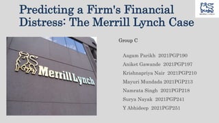 Predicting a Firm's Financial
Distress: The Merrill Lynch Case
Group C
Aagam Parikh 2021PGP190
Aniket Gawande 2021PGP197
Krishnapriya Nair 2021PGP210
Mayuri Mundada 2021PGP213
Namrata Singh 2021PGP218
Surya Nayak 2021PGP241
Y Abhideep 2021PGP251
 