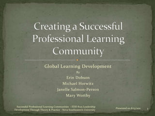 Global Learning Development
                                                    By
                                           Erin Dobson
                                        Michael Horwitz
                                    Janelle Salmon-Person
                                           Mary Worthy

 Successful Professional Learning Communities - EDD 8125 Leadership
Development Through Theory & Practice - Nova Southeastern University
                                                                       Presented on 8/13/2011   1
 