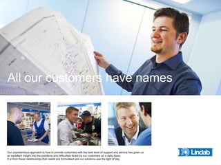 All our customers have names

Our unpretentious approach to how to provide customers with the best level of support and service has given us
an excellent insight into the problems and difficulties faced by our customers on a daily basis.
It is from these relationships that needs are formulated and our solutions see the light of day.

 