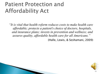 “ It is vital that health reform reduces costs to make health care affordable; protects a patient's choice of doctors, hospitals, and insurance plans; invests in prevention and wellness; and assures quality, affordable health care for all Americans.”   (Halle, Lewis, & Seshamani, 2009) 