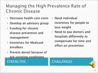 STRENGTHS CHALLENGES Decrease health care costs Develop an advisory group Funding for chronic disease prevention and management Incentives for Medicaid enrollees Prevent denial because of pre-existing conditions Need individual incentives for people to lose weight Need to pay doctors and hospitals differently to compensate for time and effort on prevention 