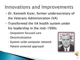 Dr. Kenneth Kizer, former undersecretary of the Veterans Administration (VA)  Transformed the VA health system under his leadership in the mid-1990s Outpatient focused care Decentralization System-wide computer network  Patient centered approach 
