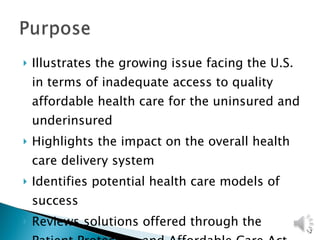 Illustrates the growing issue facing the U.S. in terms of inadequate access to quality affordable health care for the uninsured and underinsured  Highlights the impact on the overall health care delivery system Identifies potential health care models of success Reviews solutions offered through the Patient Protection and Affordable Care Act 