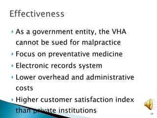 As a government entity, the VHA cannot be sued for malpractice  Focus on preventative medicine Electronic records system Lower overhead and administrative costs Higher customer satisfaction index than private institutions 