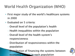 First major study of the world’s healthcare systems in 2000 Evaluated on 5 criteria: Overall level of the population’s health  Health inequalities within the population  Overall level of the health system’s responsiveness  Distribution of responsiveness within the population  Distribution of financing the systems between economic classes in each population  