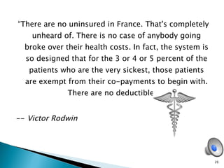 “ There are no uninsured in France. That's completely unheard of. There is no case of anybody going broke over their health costs. In fact, the system is so designed that for the 3 or 4 or 5 percent of the patients who are the very sickest, those patients are exempt from their co-payments to begin with. There are no deductibles.”  --  Victor Rodwin  