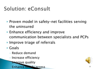 Proven model in safety-net facilities serving the uninsured  Enhance efficiency and improve communication between specialists and PCPs Improve triage of referrals Goals Reduce demand Increase efficiency Improve quality Enhance timely access 
