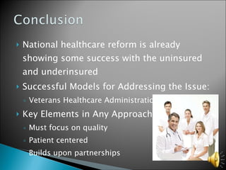 National healthcare reform is already showing some success with the uninsured and underinsured Successful Models for Addressing the Issue: Veterans Healthcare Administration Key Elements in Any Approach Must focus on quality Patient centered Builds upon partnerships 