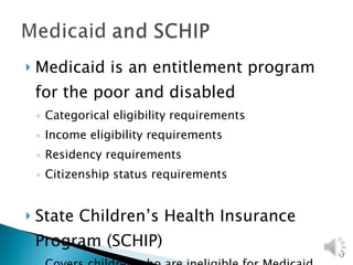 Medicaid is an entitlement program for the poor and disabled Categorical eligibility requirements Income eligibility requirements Residency requirements Citizenship status requirements State Children’s Health Insurance Program (SCHIP) Covers children who are ineligible for Medicaid 
