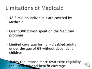 48.6 million individuals are covered by Medicaid Over $300 billion spent on the Medicaid program Limited coverage for non-disabled adults under the age of 65 without dependent children States can impose more restrictive eligibility requirements and benefit coverage 