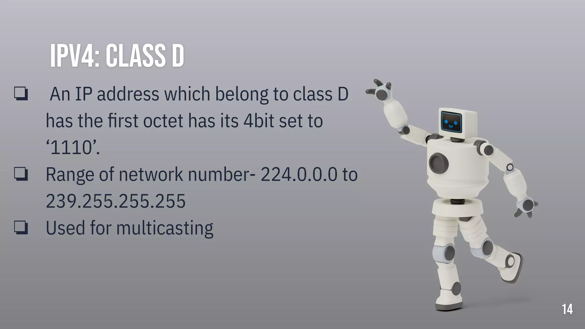 Ipv4: class d
❏ An IP address which belong to class D
has the ﬁrst octet has its 4bit set to
‘1110’.
❏ Range of network number- 224.0.0.0 to
239.255.255.255
❏ Used for multicasting
14
 