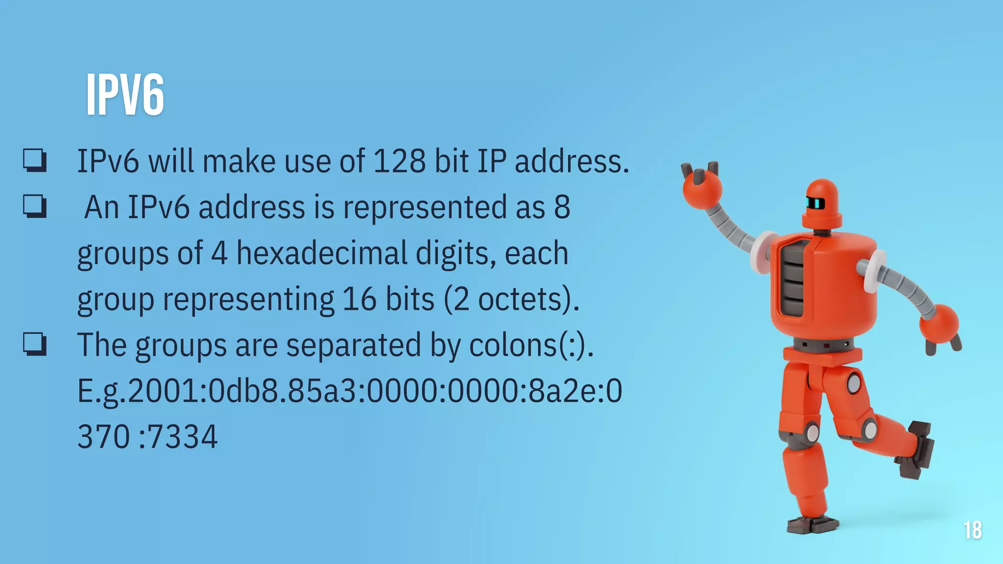 18
ipv6
❏ IPv6 will make use of 128 bit IP address.
❏ An IPv6 address is represented as 8
groups of 4 hexadecimal digits, each
group representing 16 bits (2 octets).
❏ The groups are separated by colons(:).
E.g.2001:0db8.85a3:0000:0000:8a2e:0
370 :7334
 