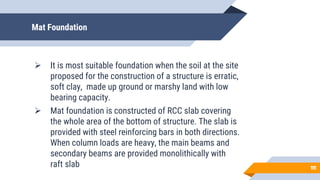 Mat Foundation
 It is most suitable foundation when the soil at the site
proposed for the construction of a structure is erratic,
soft clay, made up ground or marshy land with low
bearing capacity.
 Mat foundation is constructed of RCC slab covering
the whole area of the bottom of structure. The slab is
provided with steel reinforcing bars in both directions.
When column loads are heavy, the main beams and
secondary beams are provided monolithically with
raft slab 11
11
 