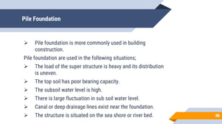 Pile Foundation
 Pile foundation is more commonly used in building
construction.
Pile foundation are used in the following situations;
 The load of the super structure is heavy and its distribution
is uneven.
 The top soil has poor bearing capacity.
 The subsoil water level is high.
 There is large fluctuation in sub soil water level.
 Canal or deep drainage lines exist near the foundation.
 The structure is situated on the sea shore or river bed. 13
13
 