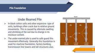 Pile Foundation
Under Reamed Pile
 In black cotton soils and other expansive type of
soils, buildings often crack due to relative ground
movements. This is caused by alternate swelling
and shrinking of the soil due to change in its
moisture content.
 The under-reamed pile is used to safe guard this
movement effectively. Generally this foundation is
used for machine foundation, factory building,
transmission line towers and tall structures also.
16
 