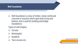 Well Foundation
 Well foundation is a box of timber, metal, reinforced
concrete or masonry which open both at top and
bottom, and is used for building and bridge
foundations
Types of well shapes;
 Circular
 Rectangular
 Double-D
 Twin circular etc. 17
 