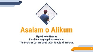 Asalam o Alikum
Myself Noor Hassan
I am here as group Representator,
The Topic we got assigned today is Role of Geology.
2
 