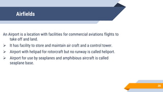 Airfields
An Airport is a location with facilities for commercial aviations flights to
take off and land.
 It has facility to store and maintain air craft and a control tower.
 Airport with helipad for rotorcraft but no runway is called heliport.
 Airport for use by seaplanes and amphibious aircraft is called
seaplane base.
20
 