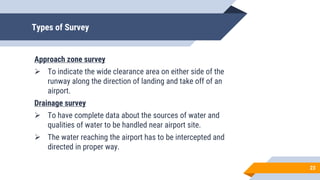 Types of Survey
Approach zone survey
 To indicate the wide clearance area on either side of the
runway along the direction of landing and take off of an
airport.
Drainage survey
 To have complete data about the sources of water and
qualities of water to be handled near airport site.
 The water reaching the airport has to be intercepted and
directed in proper way.
23
 