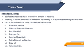 Types of Survey
Metrological survey:
 Science of atmosphere and its phenomenon is known as metrology
 The study of weather and climate is made and if required help of an experienced mythologist is also taken.
 Data to be collected in the survey can be enumerated as follow.
i. Barometric pressure
ii. Direction, duration and intensity
iii. Prevailing Wind
iv. Frost and Fog
v. Periods of low visibility
vi. Rainfall intensity and duration
vii. Snow fall
viii. Temperature etc.
24
 