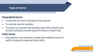 Types of Survey
Topographical Survey:
 To describe the nature of property to be acquired.
 To estimate exaction qualities.
 To prepare an accurate map showing roads, hills, property lines,
streams, buildings and other physical features of airport site.
Traffic Survey:
 Investigations are carried out to predict the probable amount of
traffic including the expected future traffic.
27
 